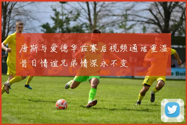 唐斯与爱德华兹赛后视频通话重温昔日情谊兄弟情深永不变