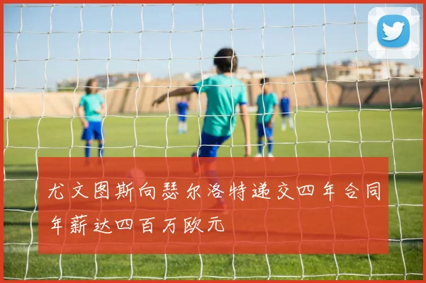 尤文图斯向瑟尔洛特递交四年合同年薪达四百万欧元