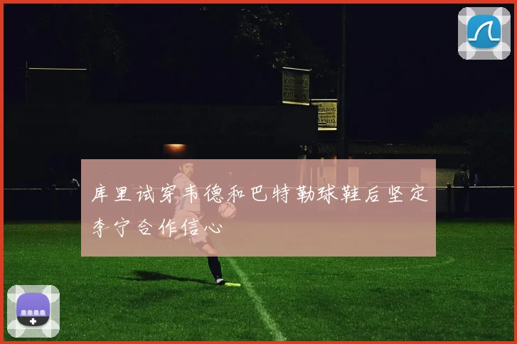 库里试穿韦德和巴特勒球鞋后坚定李宁合作信心