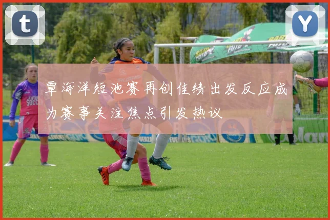 覃海洋短池赛再创佳绩出发反应成为赛事关注焦点引发热议