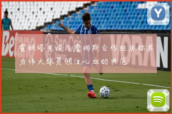 霍顿塔克谈与詹姆斯合作经历称其为伟大球员倾注心血的典范