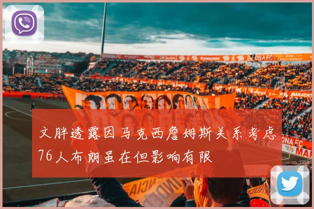 文胖透露因马克西詹姆斯关系考虑76人布朗虽在但影响有限