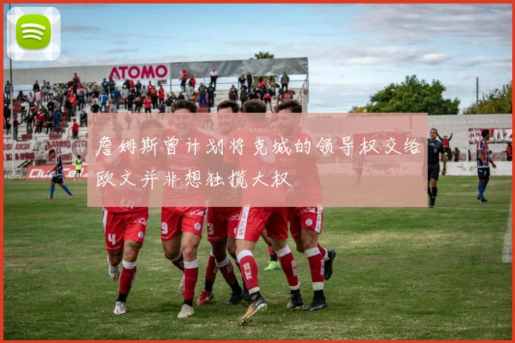 詹姆斯曾计划将克城的领导权交给欧文并非想独揽大权