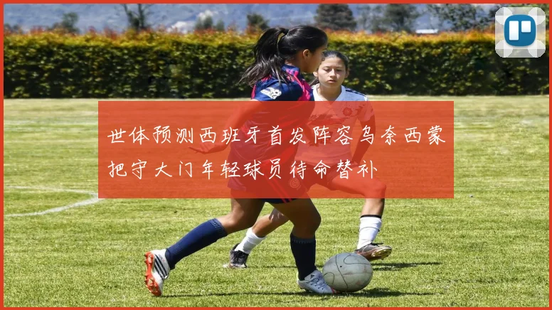 世体预测西班牙首发阵容乌奈西蒙把守大门年轻球员待命替补