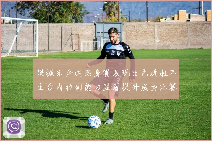 樊振东全运热身赛表现出色连胜不止台内控制能力显著提升成为比赛亮点