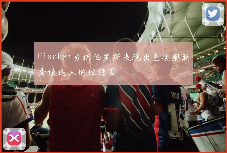 Fischer分析伯里斯表现出色快船新秀候选人地位稳固