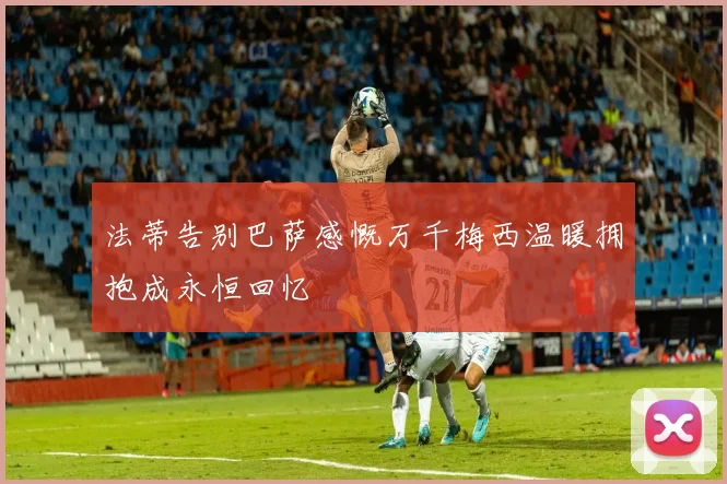 法蒂告别巴萨感慨万千梅西温暖拥抱成永恒回忆