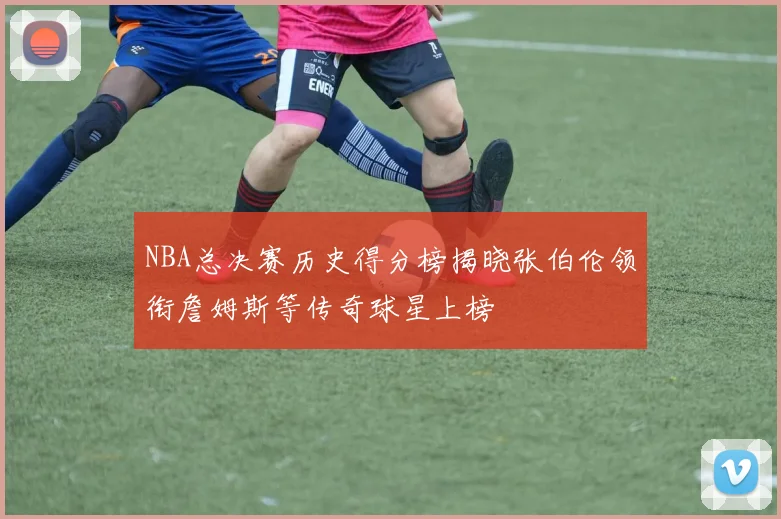 NBA总决赛历史得分榜揭晓张伯伦领衔詹姆斯等传奇球星上榜