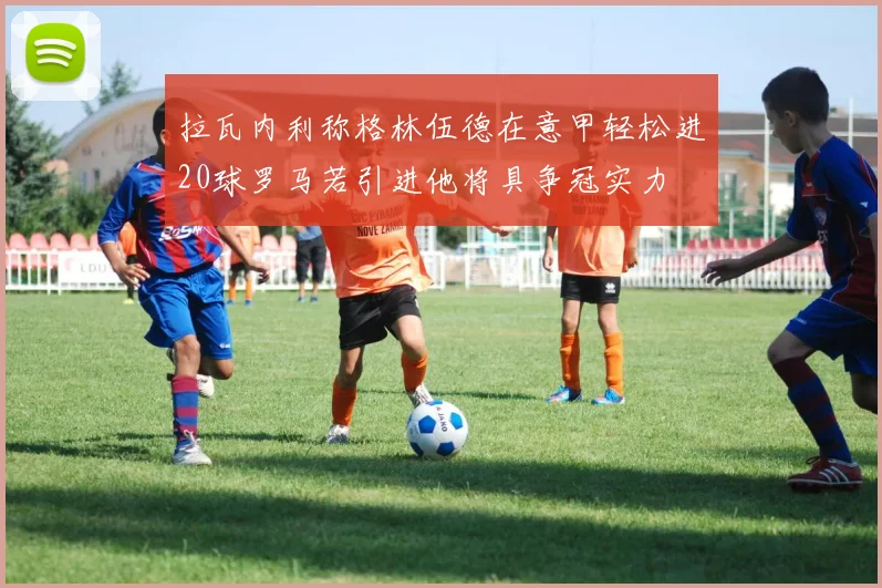 拉瓦内利称格林伍德在意甲轻松进20球罗马若引进他将具争冠实力