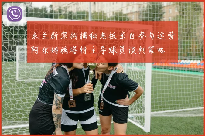 米兰新架构揭秘老板亲自参与运营阿尔姆施塔特主导球员谈判策略