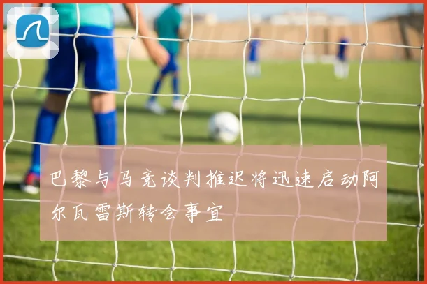 巴黎与马竞谈判推迟将迅速启动阿尔瓦雷斯转会事宜