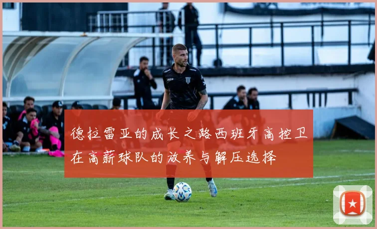 德拉雷亚的成长之路西班牙高控卫在高薪球队的放养与解压选择