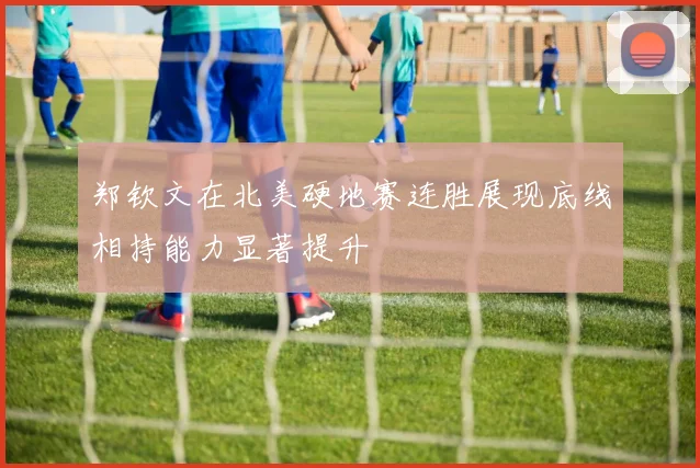 郑钦文在北美硬地赛连胜展现底线相持能力显著提升