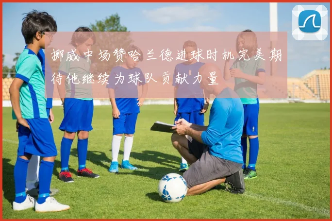 挪威中场赞哈兰德进球时机完美期待他继续为球队贡献力量