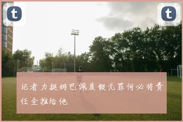 记者力挺姆巴佩度假无罪何必将责任全推给他