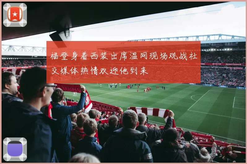 福登身着西装出席温网现场观战社交媒体热情欢迎他到来