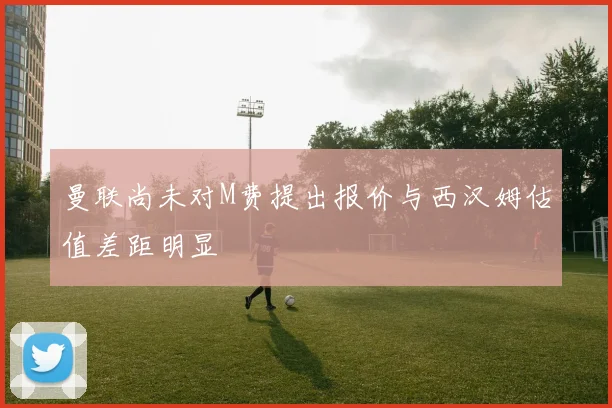 曼联尚未对M费提出报价与西汉姆估值差距明显