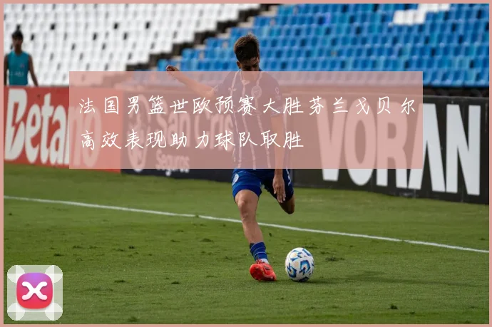法国男篮世欧预赛大胜芬兰戈贝尔高效表现助力球队取胜