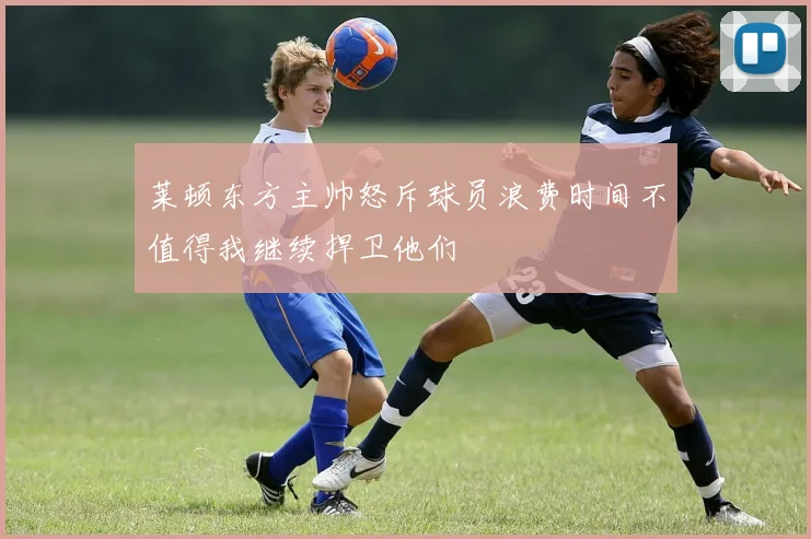 莱顿东方主帅怒斥球员浪费时间不值得我继续捍卫他们