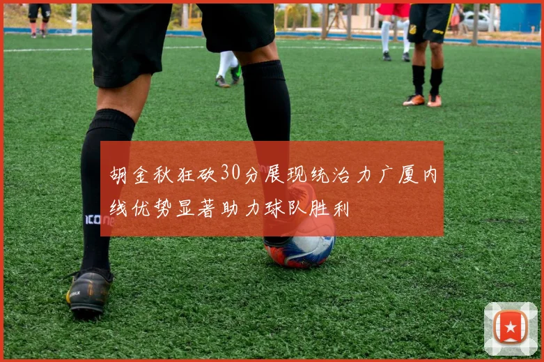 胡金秋狂砍30分展现统治力广厦内线优势显著助力球队胜利