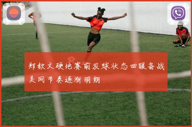 郑钦文硬地赛前发球状态回暖备战美网节奏逐渐明朗