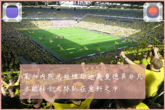 莱加内斯总经理称迪奥曼德具非凡才能转会大球队在意料之中
